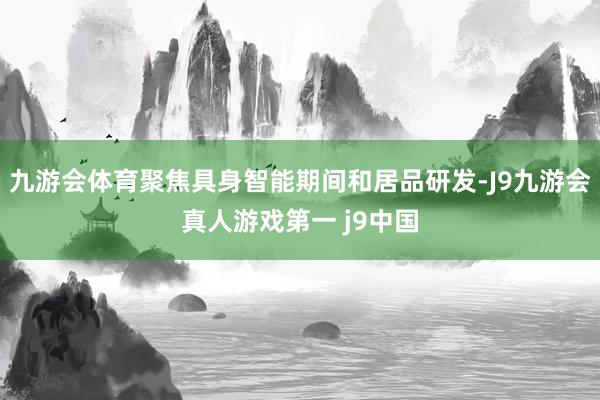九游会体育聚焦具身智能期间和居品研发-J9九游会真人游戏第一 j9中国