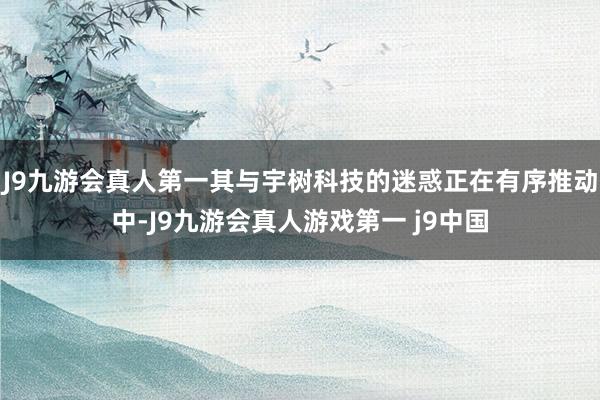J9九游会真人第一其与宇树科技的迷惑正在有序推动中-J9九游会真人游戏第一 j9中国