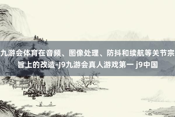 九游会体育在音频、图像处理、防抖和续航等关节宗旨上的改造-J9九游会真人游戏第一 j9中国