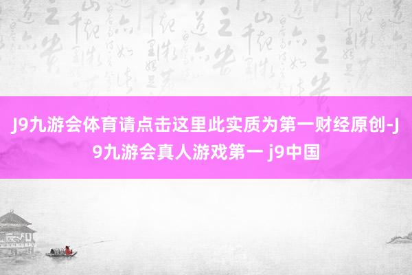 J9九游会体育请点击这里此实质为第一财经原创-J9九游会真人游戏第一 j9中国