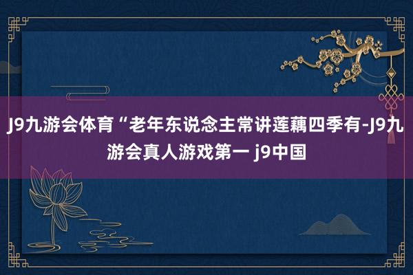 J9九游会体育“老年东说念主常讲莲藕四季有-J9九游会真人游戏第一 j9中国