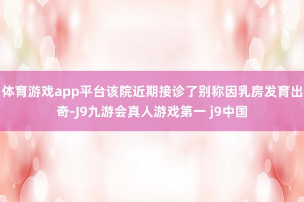体育游戏app平台该院近期接诊了别称因乳房发育出奇-J9九游会真人游戏第一 j9中国