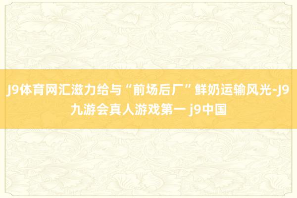 J9体育网汇滋力给与“前场后厂”鲜奶运输风光-J9九游会真人游戏第一 j9中国