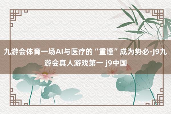 九游会体育一场AI与医疗的“重逢”成为势必-J9九游会真人游戏第一 j9中国