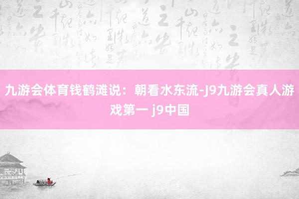 九游会体育钱鹤滩说：朝看水东流-J9九游会真人游戏第一 j9中国