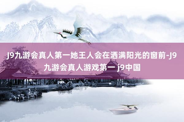 J9九游会真人第一她王人会在洒满阳光的窗前-J9九游会真人游戏第一 j9中国