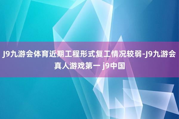 J9九游会体育近期工程形式复工情况较弱-J9九游会真人游戏第一 j9中国