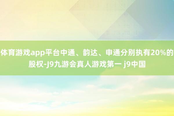 体育游戏app平台中通、韵达、申通分别执有20%的股权-J9九游会真人游戏第一 j9中国