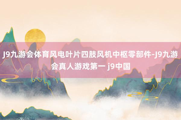 J9九游会体育风电叶片四肢风机中枢零部件-J9九游会真人游戏第一 j9中国