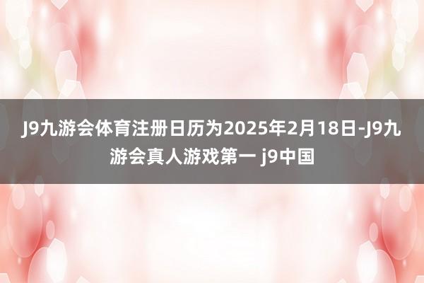 J9九游会体育注册日历为2025年2月18日-J9九游会真人游戏第一 j9中国