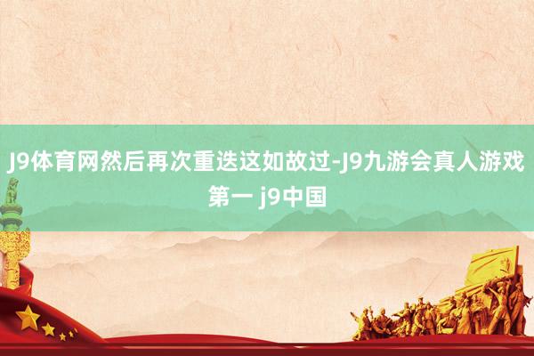 J9体育网然后再次重迭这如故过-J9九游会真人游戏第一 j9中国