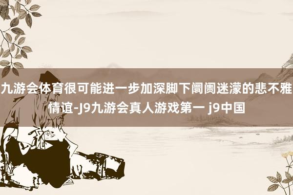 九游会体育很可能进一步加深脚下阛阓迷濛的悲不雅情谊-J9九游会真人游戏第一 j9中国