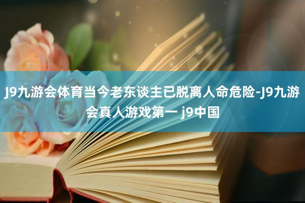J9九游会体育当今老东谈主已脱离人命危险-J9九游会真人游戏第一 j9中国