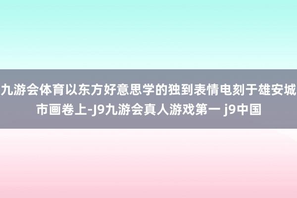 九游会体育以东方好意思学的独到表情电刻于雄安城市画卷上-J9九游会真人游戏第一 j9中国