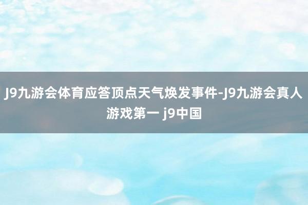 J9九游会体育应答顶点天气焕发事件-J9九游会真人游戏第一 j9中国
