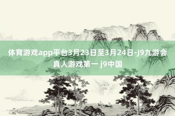 体育游戏app平台3月23日至3月24日-J9九游会真人游戏第一 j9中国