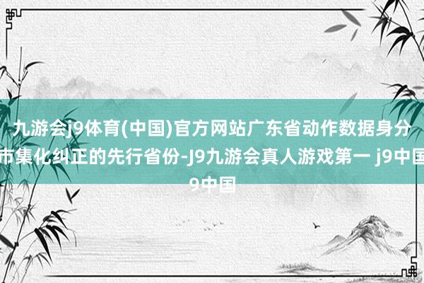 九游会j9体育(中国)官方网站广东省动作数据身分市集化纠正的先行省份-J9九游会真人游戏第一 j9中国