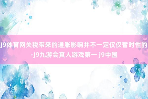 J9体育网关税带来的通胀影响并不一定仅仅暂时性的-J9九游会真人游戏第一 j9中国