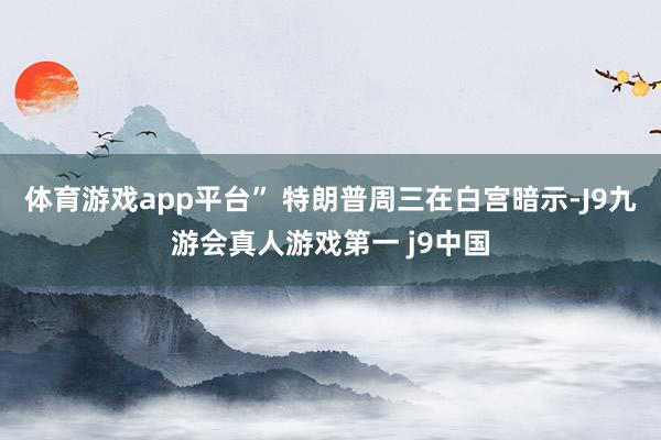 体育游戏app平台” 特朗普周三在白宫暗示-J9九游会真人游戏第一 j9中国