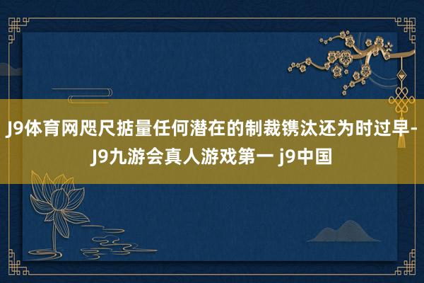 J9体育网咫尺掂量任何潜在的制裁镌汰还为时过早-J9九游会真人游戏第一 j9中国