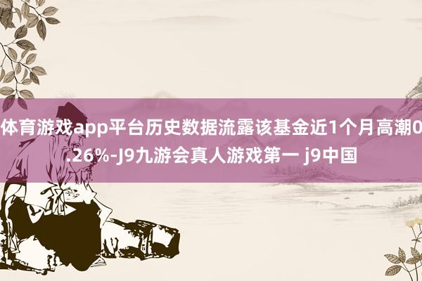 体育游戏app平台历史数据流露该基金近1个月高潮0.26%-J9九游会真人游戏第一 j9中国