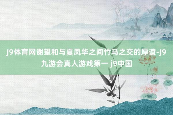J9体育网谢望和与夏凤华之间竹马之交的厚谊-J9九游会真人游戏第一 j9中国