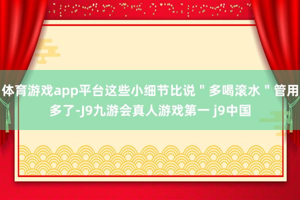 体育游戏app平台这些小细节比说＂多喝滚水＂管用多了-J9九游会真人游戏第一 j9中国