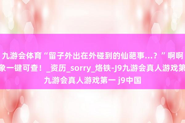 九游会体育“留子外出在外碰到的仙葩事...？”啊啊啊精神现象一键可查！_资历_sorry_烙铁-J9九游会真人游戏第一 j9中国