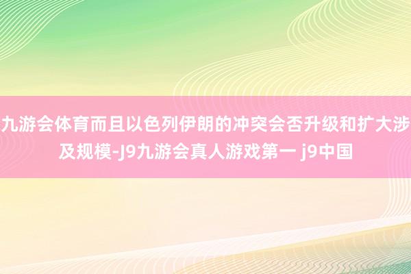 九游会体育而且以色列伊朗的冲突会否升级和扩大涉及规模-J9九游会真人游戏第一 j9中国