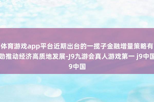 体育游戏app平台近期出台的一揽子金融增量策略有劲推动经济高质地发展-J9九游会真人游戏第一 j9中国