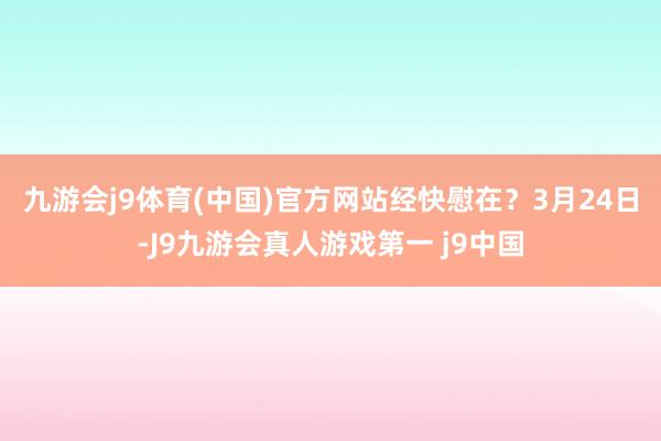九游会j9体育(中国)官方网站经快慰在？　　3月24日-J9九游会真人游戏第一 j9中国