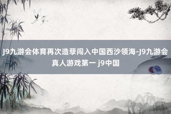 J9九游会体育再次造孽闯入中国西沙领海-J9九游会真人游戏第一 j9中国