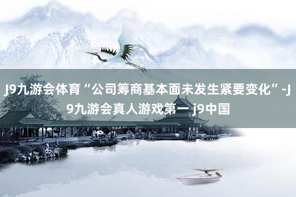 J9九游会体育“公司筹商基本面未发生紧要变化”-J9九游会真人游戏第一 j9中国