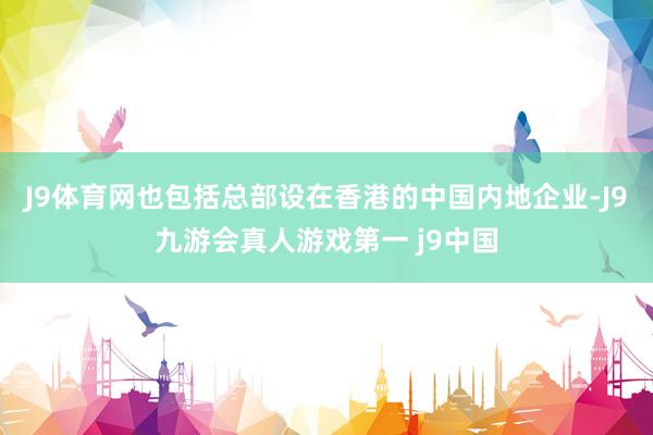 J9体育网也包括总部设在香港的中国内地企业-J9九游会真人游戏第一 j9中国