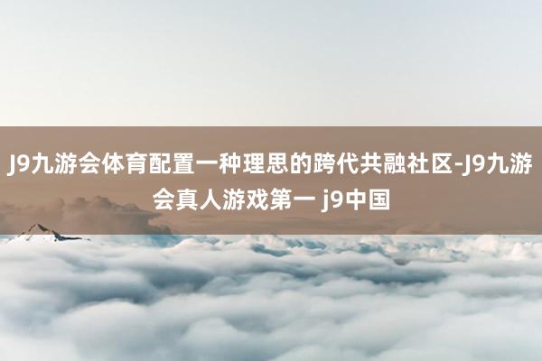 J9九游会体育配置一种理思的跨代共融社区-J9九游会真人游戏第一 j9中国
