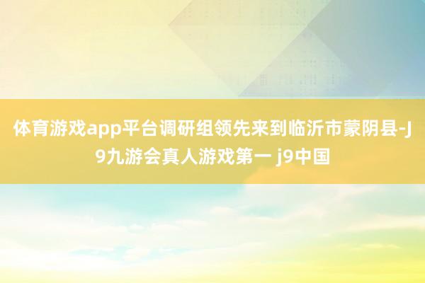 体育游戏app平台调研组领先来到临沂市蒙阴县-J9九游会真人游戏第一 j9中国