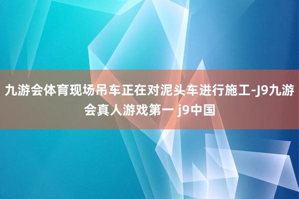 九游会体育现场吊车正在对泥头车进行施工-J9九游会真人游戏第一 j9中国