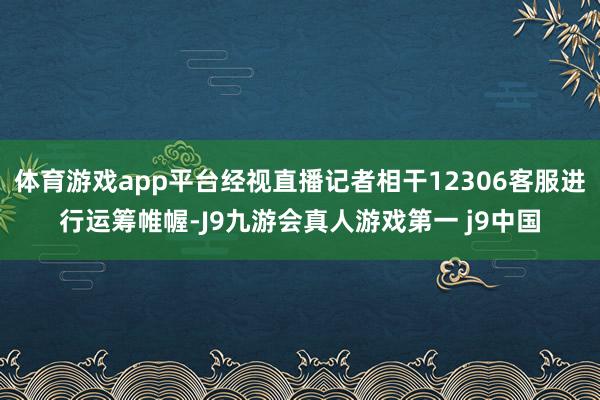 体育游戏app平台经视直播记者相干12306客服进行运筹帷幄-J9九游会真人游戏第一 j9中国