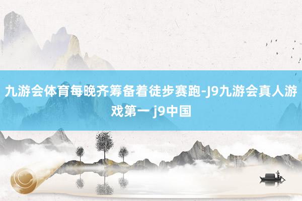 九游会体育每晚齐筹备着徒步赛跑-J9九游会真人游戏第一 j9中国