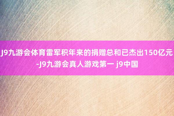 J9九游会体育雷军积年来的捐赠总和已杰出150亿元-J9九游会真人游戏第一 j9中国