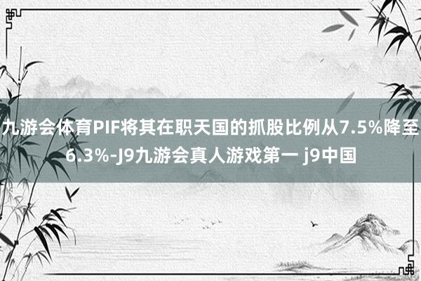 九游会体育PIF将其在职天国的抓股比例从7.5%降至6.3%-J9九游会真人游戏第一 j9中国