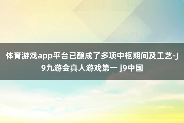 体育游戏app平台已酿成了多项中枢期间及工艺-J9九游会真人游戏第一 j9中国