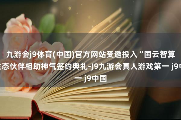 九游会j9体育(中国)官方网站受邀投入“国云智算”生态伙伴相助神气签约典礼-J9九游会真人游戏第一 j9中国