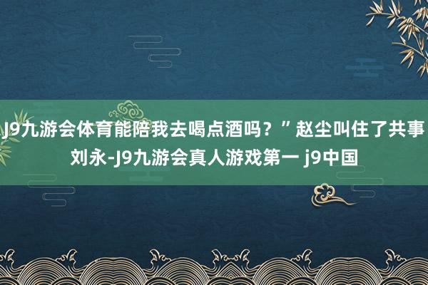 J9九游会体育能陪我去喝点酒吗？”赵尘叫住了共事刘永-J9九游会真人游戏第一 j9中国