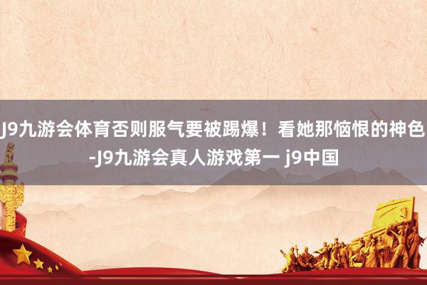 J9九游会体育否则服气要被踢爆！看她那恼恨的神色-J9九游会真人游戏第一 j9中国