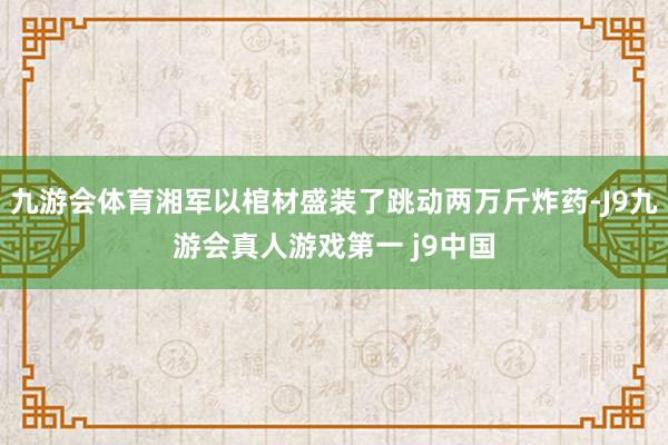 九游会体育湘军以棺材盛装了跳动两万斤炸药-J9九游会真人游戏第一 j9中国