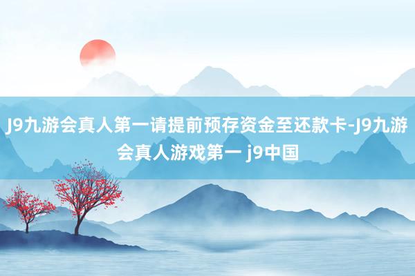 J9九游会真人第一请提前预存资金至还款卡-J9九游会真人游戏第一 j9中国