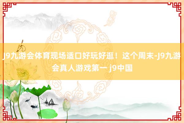 J9九游会体育现场适口好玩好逛！这个周末-J9九游会真人游戏第一 j9中国