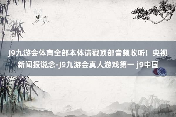 J9九游会体育全部本体请戳顶部音频收听!  　　央视新闻报说念-J9九游会真人游戏第一 j9中国