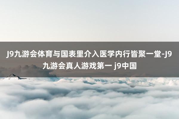 J9九游会体育与国表里介入医学内行皆聚一堂-J9九游会真人游戏第一 j9中国